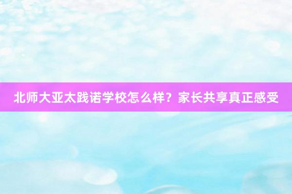 北师大亚太践诺学校怎么样？家长共享真正感受