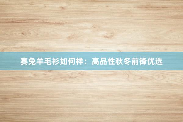 赛兔羊毛衫如何样：高品性秋冬前锋优选